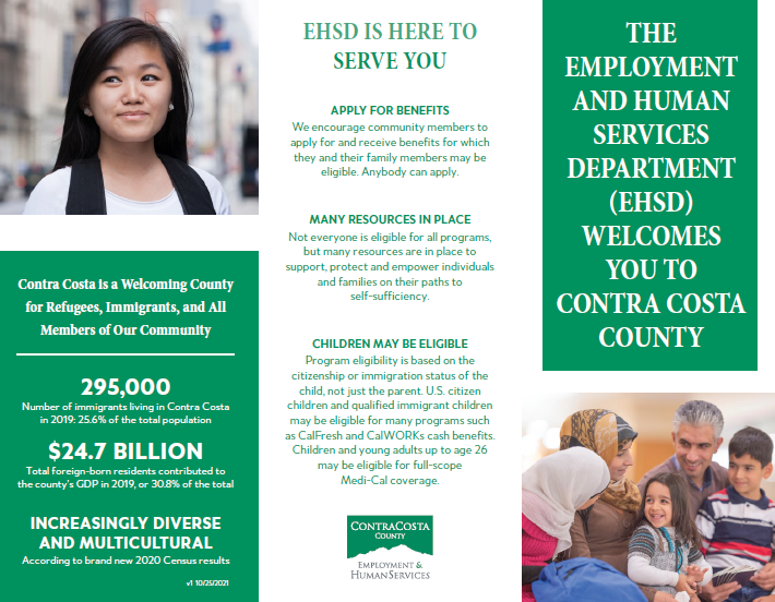 A green and white flier that reads the following text: EHSD IS HERE TO SERVE YOU! Contra Costa is a Welcoming County for Refugees, Immigrants, and All Members of Our Community. APPLY FOR BENEFITS We encourage community members to apply for and receive benefits for which they and their family members may be eligible. Anybody can apply. MANY RESOURCES IN PLACE Not everyone is eligible for all programs, but many resources are in place to support, protect and empower individuals and families on their paths to self-sufficiency. CHILDREN MAY BE ELIGIBLE Program eligibility is based on the citizenship or immigration status of the child, not just the parent. U.S. citizen children and qualified immigrant children may be eligible for many programs such as CalFresh and CalWORKs cash benefits. Children and young adults up to age 26 may be eligible for full-scope Medi-Cal coverage.