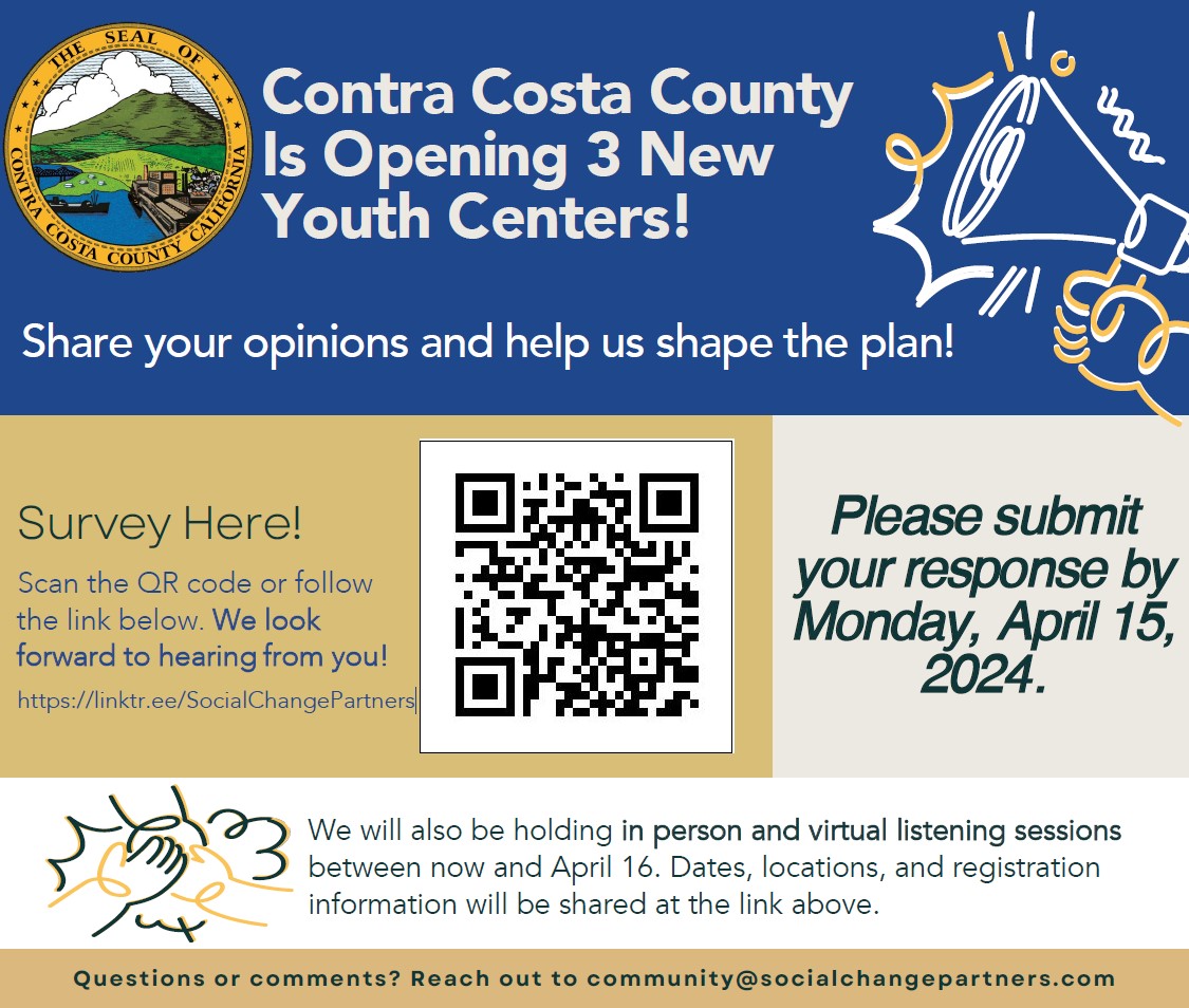 Le comté de Contra Costa ouvre 3 nouveaux centres de jeunesse ! Partagez vos opinions et aidez-nous à façonner le plan ! Cliquez sur le lien ci-dessus pour accéder à l'enquête. Nous avons hâte d'avoir de tes nouvelles. Veuillez soumettre vos réponses avant le lundi 15 avril 2024. Nous organiserons également des séances d'écoute en personne et virtuelles d'ici le 16 avril. Les informations seront partagées via le lien ci-dessus. Des questions? Contactez-nous à community@socialchangepartners.com.